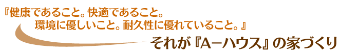 『健康であること。快適であること。環境に優しいこと。耐久性に優れていること。』それが『A－ハウス』の家づくり