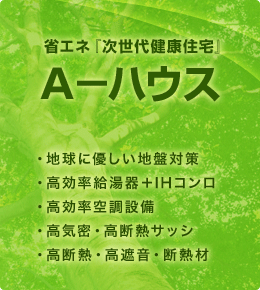 省エネ『次世代健康住宅』Ａ－ハウス
・地球に優しい地盤対策
・高効率給湯器＋IHコンロ
・高効率空調設備
・高気密・高断熱サッシ
・高断熱・高遮音・断熱材